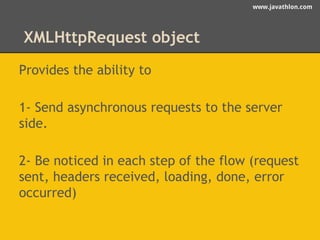 www.javathlon.com 
XMLHttpRequest object 
Provides the ability to 
1- Send asynchronous requests to the server 
side. 
2- Be noticed in each step of the flow (request 
sent, headers received, loading, done, error 
occurred) 
 