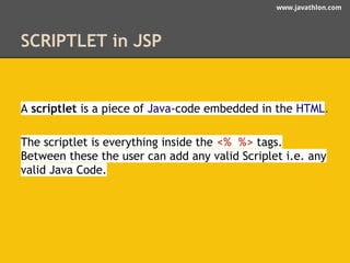 www.javathlon.com 
SCRIPTLET in JSP 
A scriptlet is a piece of Java-code embedded in the HTML. 
The scriptlet is everything inside the <% %> tags. 
Between these the user can add any valid Scriplet i.e. any 
valid Java Code. 
 