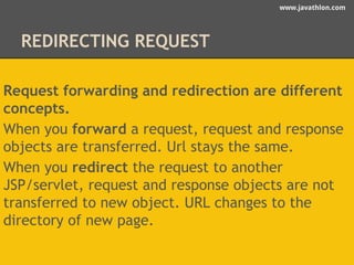 www.javathlon.com 
REDIRECTING REQUEST 
Request forwarding and redirection are different 
concepts. 
When you forward a request, request and response 
objects are transferred. Url stays the same. 
When you redirect the request to another 
JSP/servlet, request and response objects are not 
transferred to new object. URL changes to the 
directory of new page. 
 