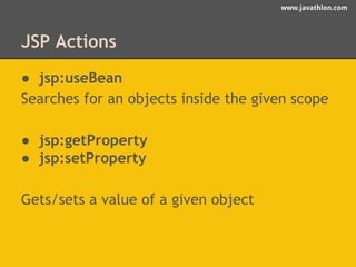 www.javathlon.com 
JSP Actions 
● jsp:useBean 
Searches for an objects inside the given scope 
● jsp:getProperty 
● jsp:setProperty 
Gets/sets a value of a given object 
 