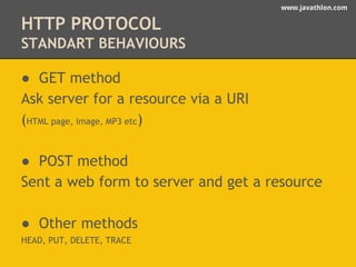 www.javathlon.com 
HTTP PROTOCOL 
STANDART BEHAVIOURS 
● GET method 
Ask server for a resource via a URI 
(HTML page, image, MP3 etc) 
● POST method 
Sent a web form to server and get a resource 
● Other methods 
HEAD, PUT, DELETE, TRACE 
 