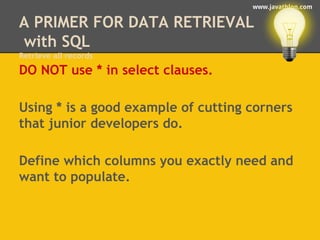 www.javathlon.com 
A PRIMER FOR DATA RETRIEVAL 
with SQL 
Retrieve all records 
DO NOT use * in select clauses. 
Using * is a good example of cutting corners 
that junior developers do. 
Define which columns you exactly need and 
want to populate. 
 