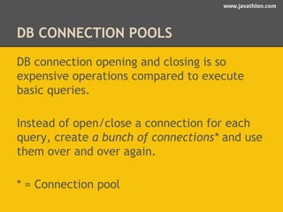 www.javathlon.com 
DB CONNECTION POOLS 
DB connection opening and closing is so 
expensive operations compared to execute 
basic queries. 
Instead of open/close a connection for each 
query, create a bunch of connections* and use 
them over and over again. 
* = Connection pool 
 