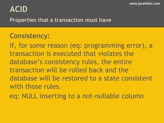 www.javathlon.com 
ACID 
Properties that a transaction must have 
Consistency: 
If, for some reason (eq: programming error), a 
transaction is executed that violates the 
database’s consistency rules, the entire 
transaction will be rolled back and the 
database will be restored to a state consistent 
with those rules. 
eq: NULL inserting to a not-nullable column 
 