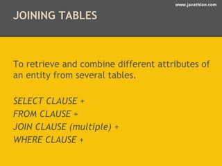 www.javathlon.com 
JOINING TABLES 
To retrieve and combine different attributes of 
an entity from several tables. 
SELECT CLAUSE + 
FROM CLAUSE + 
JOIN CLAUSE (multiple) + 
WHERE CLAUSE + 
 