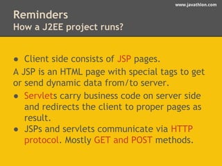 www.javathlon.com 
Reminders 
How a J2EE project runs? 
● Client side consists of JSP pages. 
A JSP is an HTML page with special tags to get 
or send dynamic data from/to server. 
● Servlets carry business code on server side 
and redirects the client to proper pages as 
result. 
● JSPs and servlets communicate via HTTP 
protocol. Mostly GET and POST methods. 
 