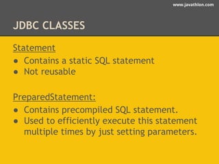 www.javathlon.com 
JDBC CLASSES 
Statement 
● Contains a static SQL statement 
● Not reusable 
PreparedStatement: 
● Contains precompiled SQL statement. 
● Used to efficiently execute this statement 
multiple times by just setting parameters. 
 