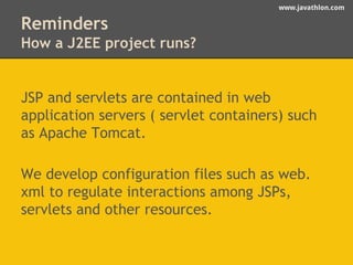 www.javathlon.com 
Reminders 
How a J2EE project runs? 
JSP and servlets are contained in web 
application servers ( servlet containers) such 
as Apache Tomcat. 
We develop configuration files such as web. 
xml to regulate interactions among JSPs, 
servlets and other resources. 
 