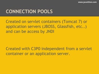 www.javathlon.com 
CONNECTION POOLS 
Created on servlet containers (Tomcat 7) or 
application servers (JBOSS, Glassfish, etc..) 
and can be access by JNDI 
Created with C3P0 independent from a servlet 
container or an application server. 
 