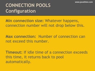 www.javathlon.com 
CONNECTION POOLS 
Configuration 
Min connection size: Whatever happens, 
connection number will not drop below this. 
Max connection: Number of connection can 
not exceed this number. 
Timeout: If idle time of a connection exceeds 
this time, it returns back to pool 
automatically. 
 