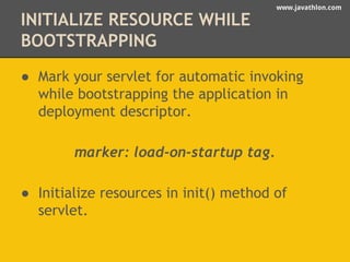 www.javathlon.com 
INITIALIZE RESOURCE WHILE 
BOOTSTRAPPING 
● Mark your servlet for automatic invoking 
while bootstrapping the application in 
deployment descriptor. 
marker: load-on-startup tag. 
● Initialize resources in init() method of 
servlet. 
 