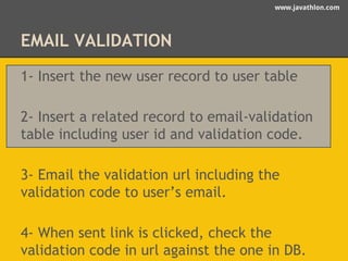 www.javathlon.com 
EMAIL VALIDATION 
1- Insert the new user record to user table 
2- Insert a related record to email-validation 
table including user id and validation code. 
3- Email the validation url including the 
validation code to user’s email. 
4- When sent link is clicked, check the 
validation code in url against the one in DB. 
 