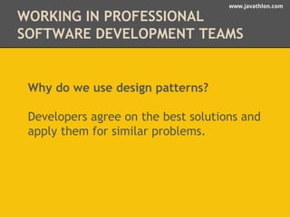 www.javathlon.com 
WORKING IN PROFESSIONAL 
SOFTWARE DEVELOPMENT TEAMS 
Why do we use design patterns? 
Developers agree on the best solutions and 
apply them for similar problems. 
 