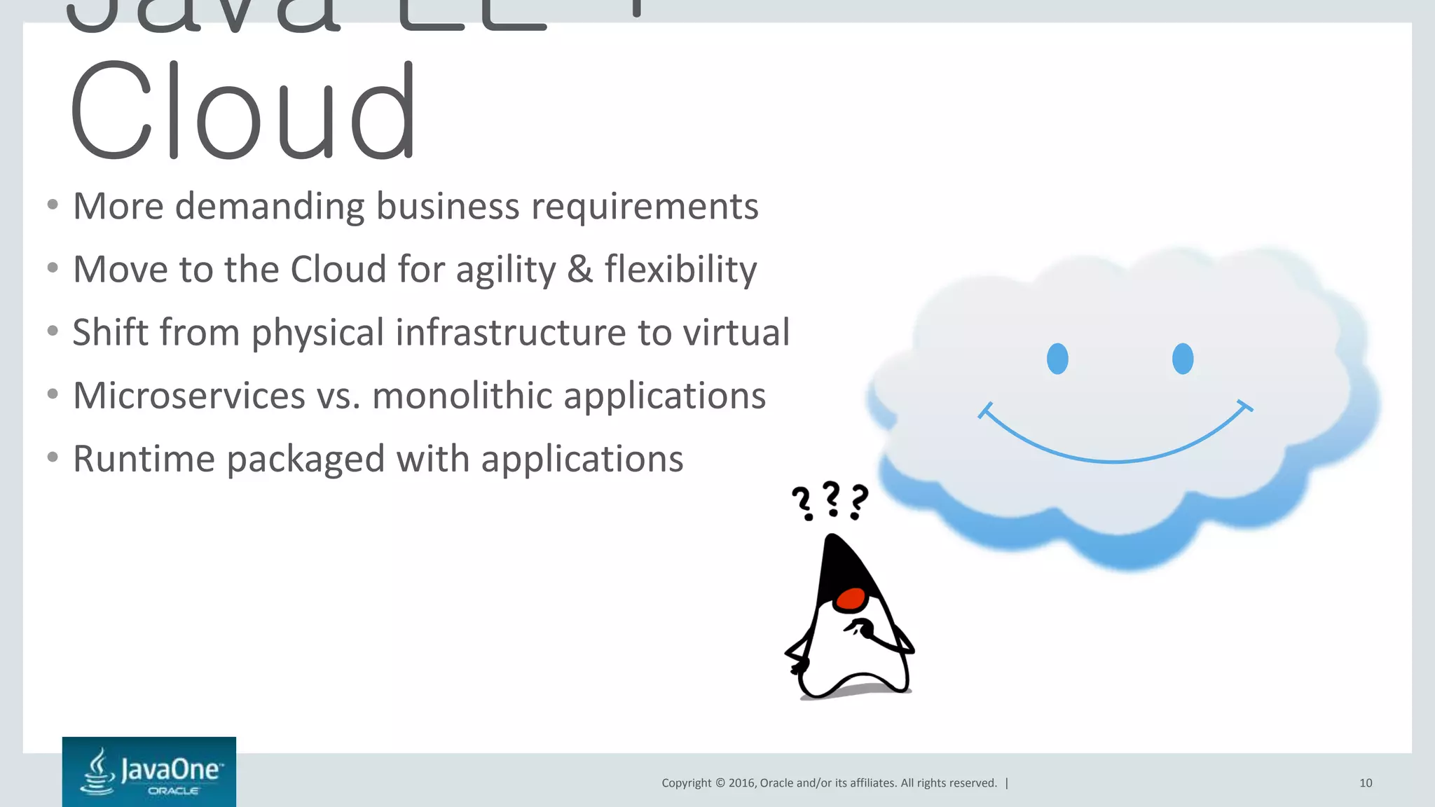Copyright © 2016, Oracle and/or its affiliates. All rights reserved. | 10
Java EE +
Cloud• More demanding business requirements
• Move to the Cloud for agility & flexibility
• Shift from physical infrastructure to virtual
• Microservices vs. monolithic applications
• Runtime packaged with applications
 