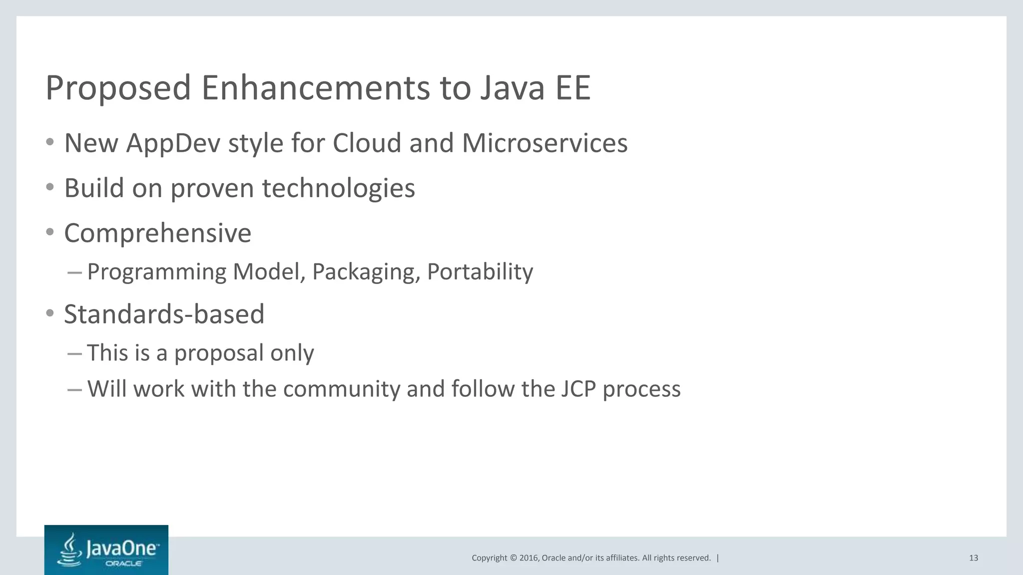 Copyright © 2016, Oracle and/or its affiliates. All rights reserved. |
Proposed Enhancements to Java EE
• New AppDev style for Cloud and Microservices
• Build on proven technologies
• Comprehensive
– Programming Model, Packaging, Portability
• Standards-based
– This is a proposal only
– Will work with the community and follow the JCP process
13
 