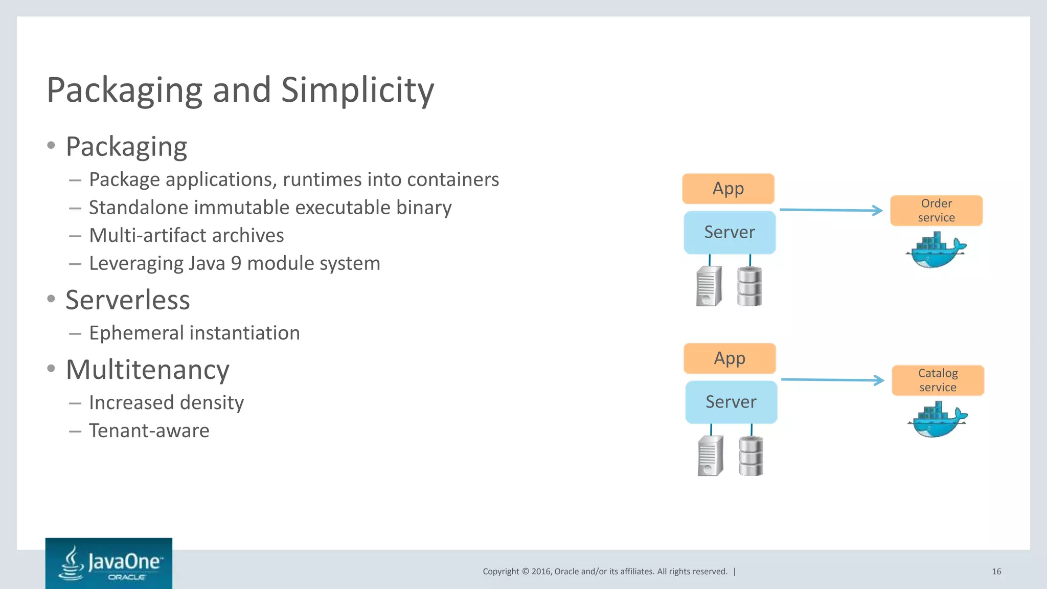 Copyright © 2016, Oracle and/or its affiliates. All rights reserved. |
Packaging and Simplicity
• Packaging
– Package applications, runtimes into containers
– Standalone immutable executable binary
– Multi-artifact archives
– Leveraging Java 9 module system
• Serverless
– Ephemeral instantiation
• Multitenancy
– Increased density
– Tenant-aware
16
App
Server
Order
service
App
Server
Catalog
service
 