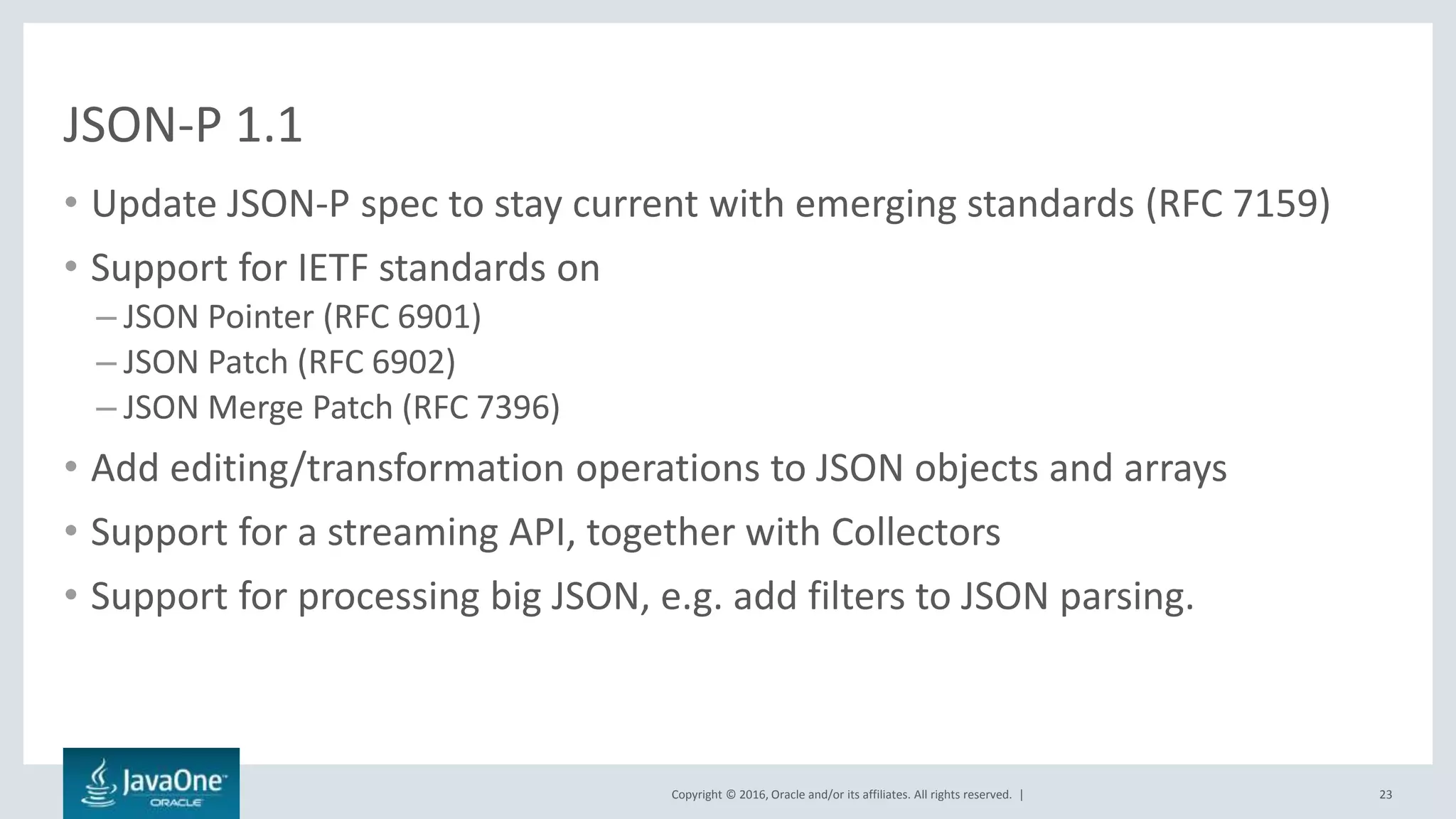 Copyright © 2016, Oracle and/or its affiliates. All rights reserved. |
JSON-P 1.1
• Update JSON-P spec to stay current with emerging standards (RFC 7159)
• Support for IETF standards on
– JSON Pointer (RFC 6901)
– JSON Patch (RFC 6902)
– JSON Merge Patch (RFC 7396)
• Add editing/transformation operations to JSON objects and arrays
• Support for a streaming API, together with Collectors
• Support for processing big JSON, e.g. add filters to JSON parsing.
23
 