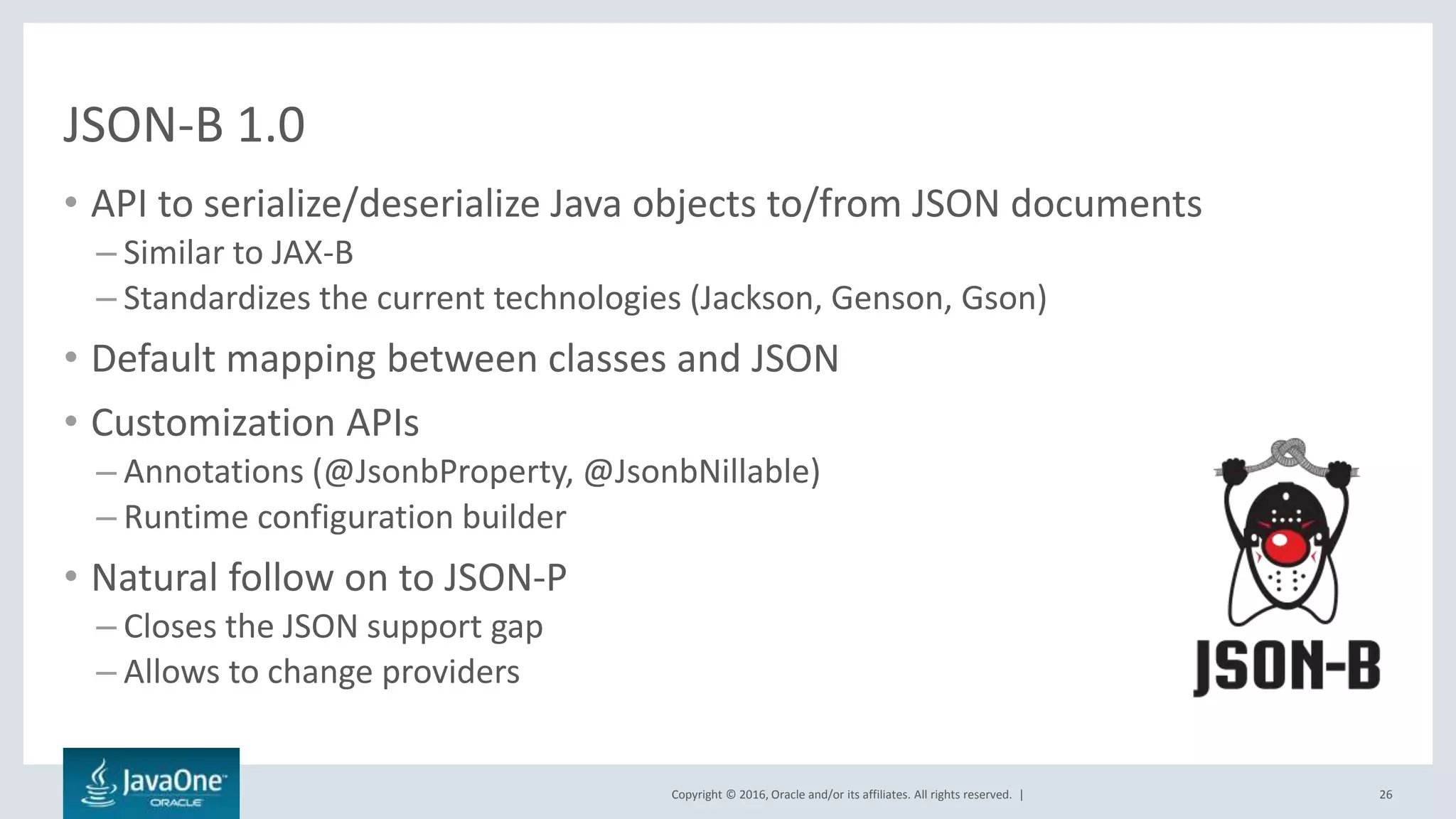 Copyright © 2016, Oracle and/or its affiliates. All rights reserved. |
JSON-B 1.0
• API to serialize/deserialize Java objects to/from JSON documents
– Similar to JAX-B
– Standardizes the current technologies (Jackson, Genson, Gson)
• Default mapping between classes and JSON
• Customization APIs
– Annotations (@JsonbProperty, @JsonbNillable)
– Runtime configuration builder
• Natural follow on to JSON-P
– Closes the JSON support gap
– Allows to change providers
26
 