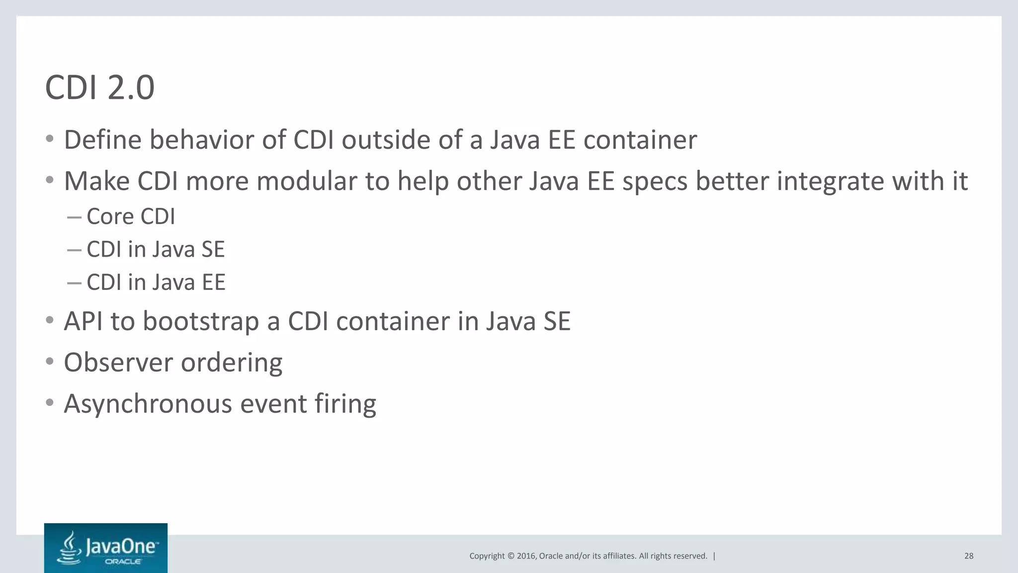Copyright © 2016, Oracle and/or its affiliates. All rights reserved. |
CDI 2.0
• Define behavior of CDI outside of a Java EE container
• Make CDI more modular to help other Java EE specs better integrate with it
– Core CDI
– CDI in Java SE
– CDI in Java EE
• API to bootstrap a CDI container in Java SE
• Observer ordering
• Asynchronous event firing
28
 
