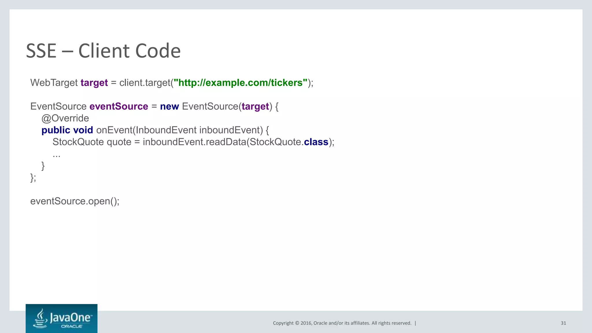 Copyright © 2016, Oracle and/or its affiliates. All rights reserved. |
SSE – Client Code
31
WebTarget target = client.target("http://example.com/tickers");
EventSource eventSource = new EventSource(target) {
@Override
public void onEvent(InboundEvent inboundEvent) {
StockQuote quote = inboundEvent.readData(StockQuote.class);
...
}
};
eventSource.open();
 
