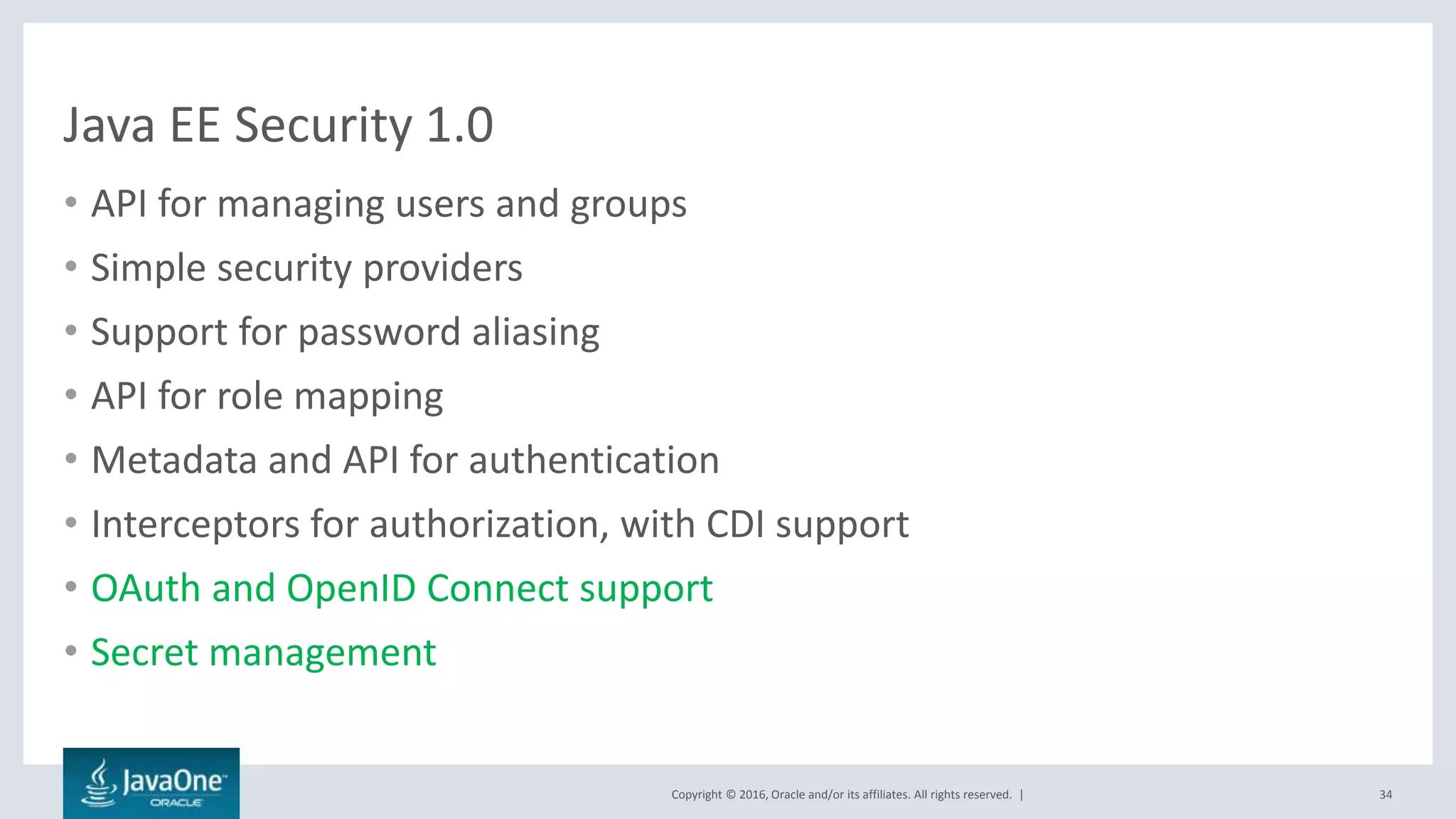 Copyright © 2016, Oracle and/or its affiliates. All rights reserved. |
Java EE Security 1.0
• API for managing users and groups
• Simple security providers
• Support for password aliasing
• API for role mapping
• Metadata and API for authentication
• Interceptors for authorization, with CDI support
• OAuth and OpenID Connect support
• Secret management
34
 