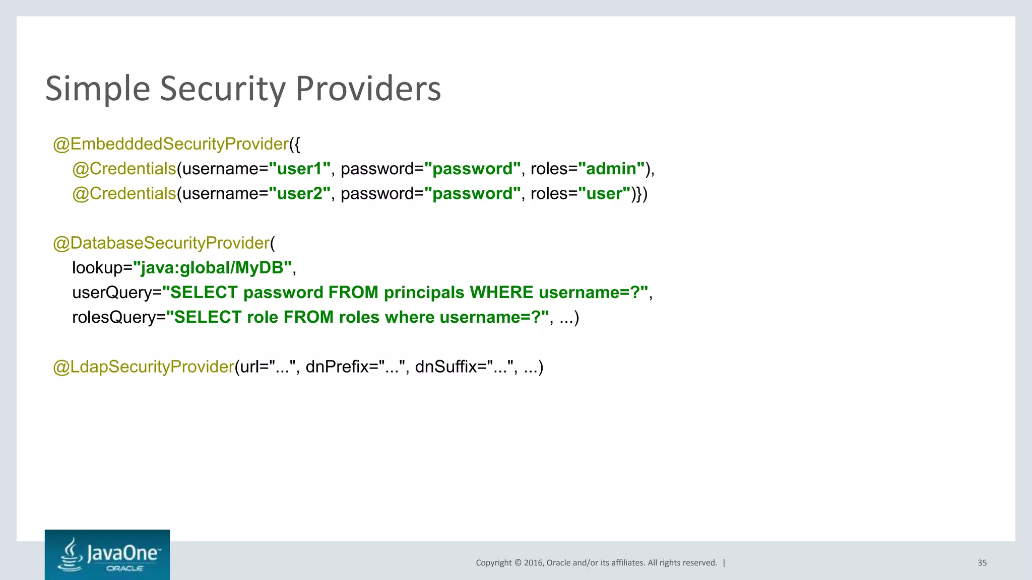 Copyright © 2016, Oracle and/or its affiliates. All rights reserved. |
Simple Security Providers
35
@EmbedddedSecurityProvider({
@Credentials(username="user1", password="password", roles="admin"),
@Credentials(username="user2", password="password", roles="user")})
@DatabaseSecurityProvider(
lookup="java:global/MyDB",
userQuery="SELECT password FROM principals WHERE username=?",
rolesQuery="SELECT role FROM roles where username=?", ...)
@LdapSecurityProvider(url="...", dnPrefix="...", dnSuffix="...", ...)
 