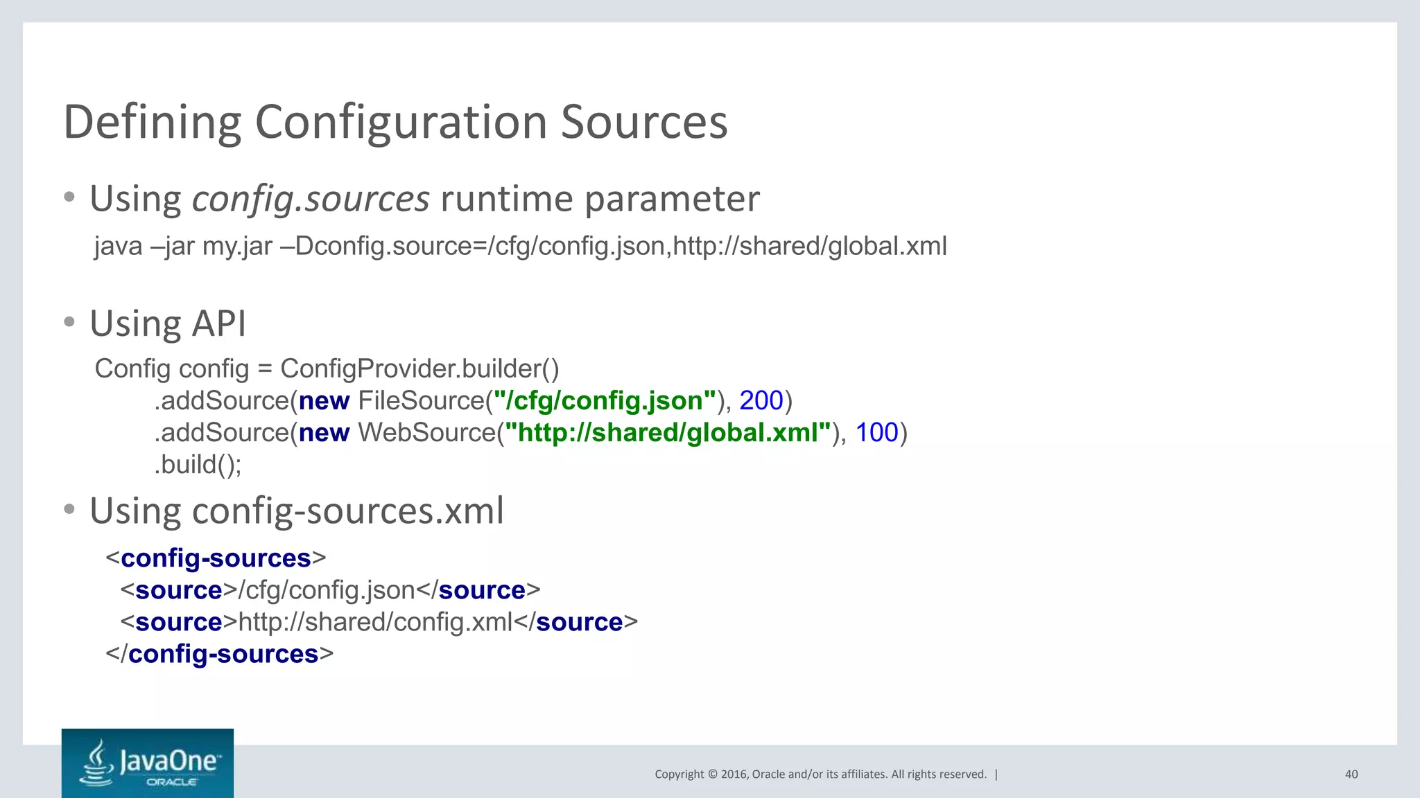 Copyright © 2016, Oracle and/or its affiliates. All rights reserved. |
Defining Configuration Sources
40
• Using config.sources runtime parameter
• Using API
• Using config-sources.xml
java –jar my.jar –Dconfig.source=/cfg/config.json,http://shared/global.xml
Config config = ConfigProvider.builder()
.addSource(new FileSource("/cfg/config.json"), 200)
.addSource(new WebSource("http://shared/global.xml"), 100)
.build();
<config-sources>
<source>/cfg/config.json</source>
<source>http://shared/config.xml</source>
</config-sources>
 