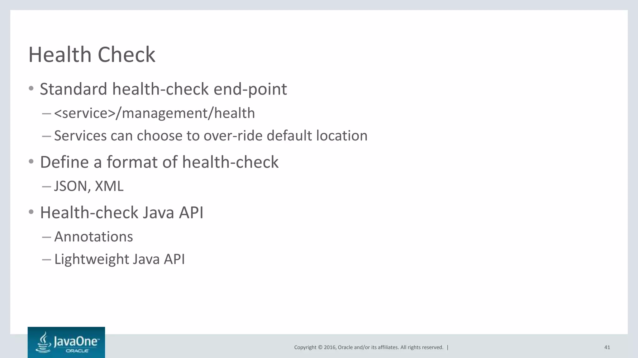 Copyright © 2016, Oracle and/or its affiliates. All rights reserved. |
Health Check
• Standard health-check end-point
– <service>/management/health
– Services can choose to over-ride default location
• Define a format of health-check
– JSON, XML
• Health-check Java API
– Annotations
– Lightweight Java API
41
 