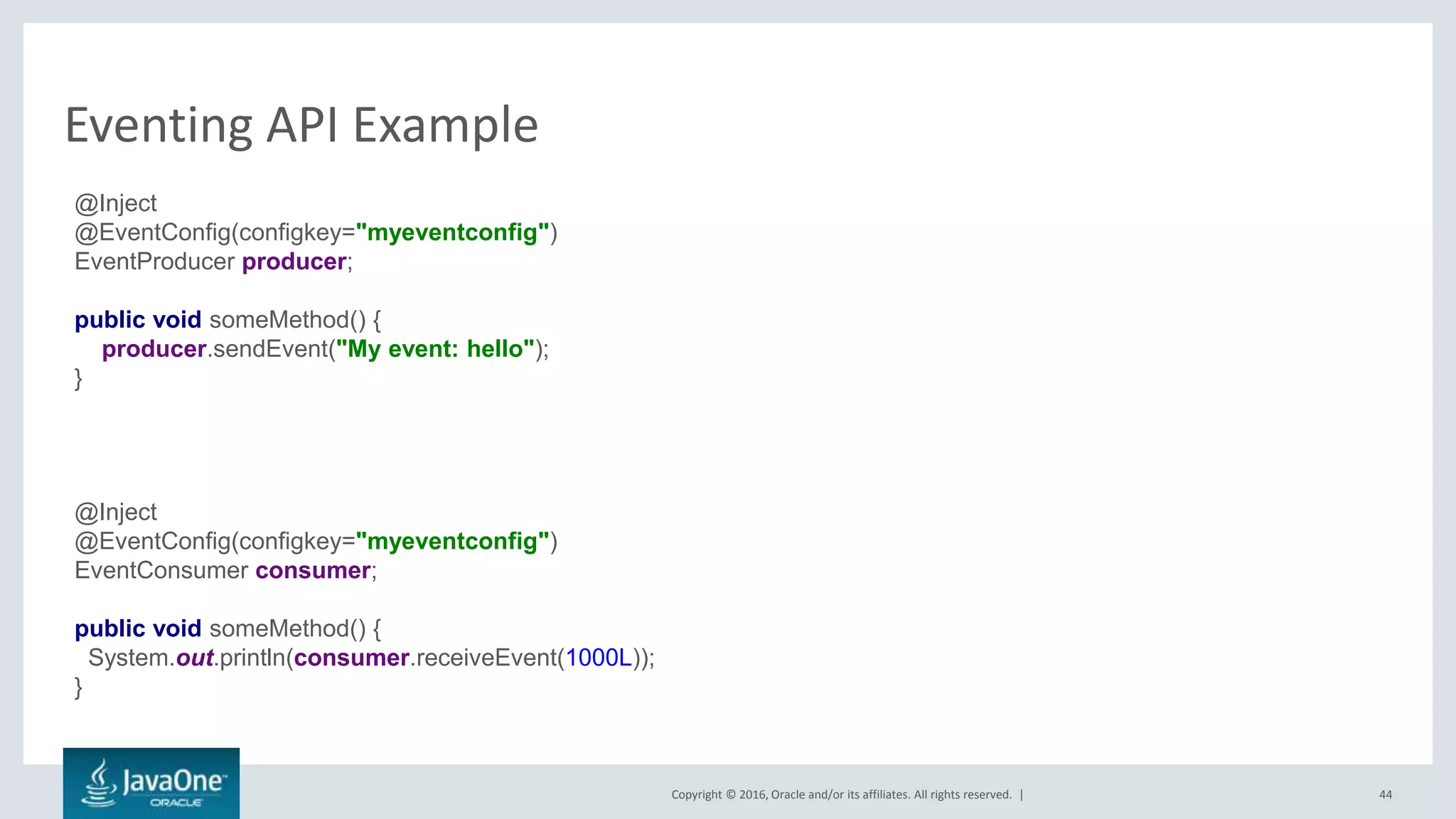 Copyright © 2016, Oracle and/or its affiliates. All rights reserved. |
Eventing API Example
44
@Inject
@EventConfig(configkey="myeventconfig")
EventProducer producer;
public void someMethod() {
producer.sendEvent("My event: hello");
}
@Inject
@EventConfig(configkey="myeventconfig")
EventConsumer consumer;
public void someMethod() {
System.out.println(consumer.receiveEvent(1000L));
}
 