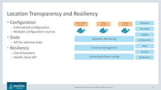 Copyright © 2016, Oracle and/or its affiliates. All rights reserved. |
Location Transparency and Resiliency
• Configuration
– Externalized configuration
– Multiple configuration sources
• State
– API for external state
• Resiliency
– Circuit breakers
– Health check API
15
Reliability, Monitoring
Container Management
Scheduling & Elastic Scaling
Key Value
Database
Logging
Configuration
State
Security
Notification
User profile
service
Order
service
Catalog
service
 