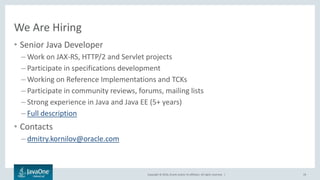 Copyright © 2016, Oracle and/or its affiliates. All rights reserved. |
We Are Hiring
• Senior Java Developer
– Work on JAX-RS, HTTP/2 and Servlet projects
– Participate in specifications development
– Working on Reference Implementations and TCKs
– Participate in community reviews, forums, mailing lists
– Strong experience in Java and Java EE (5+ years)
– Full description
• Contacts
– dmitry.kornilov@oracle.com
19
 