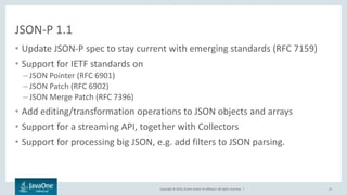 Copyright © 2016, Oracle and/or its affiliates. All rights reserved. |
JSON-P 1.1
• Update JSON-P spec to stay current with emerging standards (RFC 7159)
• Support for IETF standards on
– JSON Pointer (RFC 6901)
– JSON Patch (RFC 6902)
– JSON Merge Patch (RFC 7396)
• Add editing/transformation operations to JSON objects and arrays
• Support for a streaming API, together with Collectors
• Support for processing big JSON, e.g. add filters to JSON parsing.
23
 