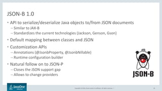 Copyright © 2016, Oracle and/or its affiliates. All rights reserved. |
JSON-B 1.0
• API to serialize/deserialize Java objects to/from JSON documents
– Similar to JAX-B
– Standardizes the current technologies (Jackson, Genson, Gson)
• Default mapping between classes and JSON
• Customization APIs
– Annotations (@JsonbProperty, @JsonbNillable)
– Runtime configuration builder
• Natural follow on to JSON-P
– Closes the JSON support gap
– Allows to change providers
26
 