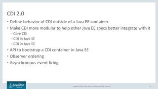 Copyright © 2016, Oracle and/or its affiliates. All rights reserved. |
CDI 2.0
• Define behavior of CDI outside of a Java EE container
• Make CDI more modular to help other Java EE specs better integrate with it
– Core CDI
– CDI in Java SE
– CDI in Java EE
• API to bootstrap a CDI container in Java SE
• Observer ordering
• Asynchronous event firing
28
 