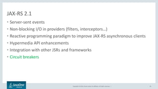 Copyright © 2016, Oracle and/or its affiliates. All rights reserved. |
JAX-RS 2.1
• Server-sent events
• Non-blocking I/O in providers (filters, interceptors…)
• Reactive programming paradigm to improve JAX-RS asynchronous clients
• Hypermedia API enhancements
• Integration with other JSRs and frameworks
• Circuit breakers
29
 