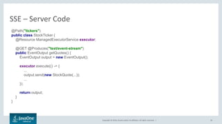 Copyright © 2016, Oracle and/or its affiliates. All rights reserved. |
SSE – Server Code
30
@Path("tickers")
public class StockTicker {
@Resource ManagedExecutorService executor;
@GET @Produces("text/event-stream")
public EventOutput getQuotes() {
EventOutput output = new EventOutput();
executor.execute(() -> {
...
output.send(new StockQuote(...));
...
});
return output;
}
}
 