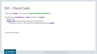 Copyright © 2016, Oracle and/or its affiliates. All rights reserved. |
SSE – Client Code
31
WebTarget target = client.target("http://example.com/tickers");
EventSource eventSource = new EventSource(target) {
@Override
public void onEvent(InboundEvent inboundEvent) {
StockQuote quote = inboundEvent.readData(StockQuote.class);
...
}
};
eventSource.open();
 