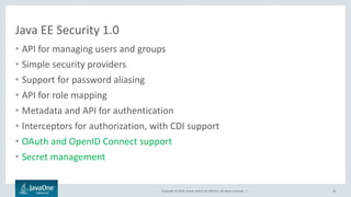 Copyright © 2016, Oracle and/or its affiliates. All rights reserved. |
Java EE Security 1.0
• API for managing users and groups
• Simple security providers
• Support for password aliasing
• API for role mapping
• Metadata and API for authentication
• Interceptors for authorization, with CDI support
• OAuth and OpenID Connect support
• Secret management
34
 