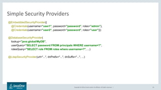 Copyright © 2016, Oracle and/or its affiliates. All rights reserved. |
Simple Security Providers
35
@EmbedddedSecurityProvider({
@Credentials(username="user1", password="password", roles="admin"),
@Credentials(username="user2", password="password", roles="user")})
@DatabaseSecurityProvider(
lookup="java:global/MyDB",
userQuery="SELECT password FROM principals WHERE username=?",
rolesQuery="SELECT role FROM roles where username=?", ...)
@LdapSecurityProvider(url="...", dnPrefix="...", dnSuffix="...", ...)
 