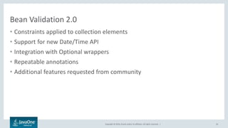 Copyright © 2016, Oracle and/or its affiliates. All rights reserved. |
Bean Validation 2.0
• Constraints applied to collection elements
• Support for new Date/Time API
• Integration with Optional wrappers
• Repeatable annotations
• Additional features requested from community
36
 
