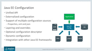 Copyright © 2016, Oracle and/or its affiliates. All rights reserved. |
Java EE Configuration
• Unified API
• Externalized configuration
• Support of multiple configuration sources
– Properties, xml and json
• Layering and overrides
• Optional configuration descriptor
• Dynamic configuration
• Integration with other Java EE frameworks
37
Java EE
Config
XML JSONprop
DBweb
Application
 