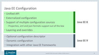 Copyright © 2016, Oracle and/or its affiliates. All rights reserved. |
Java EE Configuration
• Unified API
• Externalized configuration
• Support of multiple configuration sources
– Properties, xml and json formats support out of the box
• Layering and overrides
38
Java EE 8
• Optional configuration descriptor
• Dynamic configuration
• Integration with other Java EE frameworks
Java EE 9
 