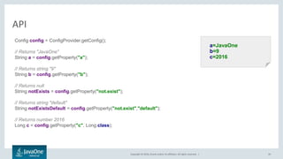 Copyright © 2016, Oracle and/or its affiliates. All rights reserved. |
API
39
a=JavaOne
b=9
c=2016
Config config = ConfigProvider.getConfig();
// Returns "JavaOne"
String a = config.getProperty("a");
// Returns string "9"
String b = config.getProperty("b");
// Returns null
String notExists = config.getProperty("not.exist");
// Returns string "default"
String notExistsDefault = config.getProperty("not.exist","default");
// Returns number 2016
Long c = config.getProperty("c", Long.class);
 