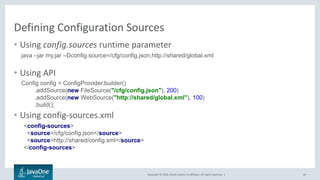 Copyright © 2016, Oracle and/or its affiliates. All rights reserved. |
Defining Configuration Sources
40
• Using config.sources runtime parameter
• Using API
• Using config-sources.xml
java –jar my.jar –Dconfig.source=/cfg/config.json,http://shared/global.xml
Config config = ConfigProvider.builder()
.addSource(new FileSource("/cfg/config.json"), 200)
.addSource(new WebSource("http://shared/global.xml"), 100)
.build();
<config-sources>
<source>/cfg/config.json</source>
<source>http://shared/config.xml</source>
</config-sources>
 