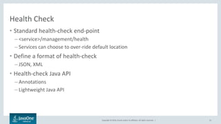 Copyright © 2016, Oracle and/or its affiliates. All rights reserved. |
Health Check
• Standard health-check end-point
– <service>/management/health
– Services can choose to over-ride default location
• Define a format of health-check
– JSON, XML
• Health-check Java API
– Annotations
– Lightweight Java API
41
 