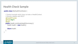 Copyright © 2016, Oracle and/or its affiliates. All rights reserved. |
Health Check Sample
42
public class MyHealthContributor {
// Variant example which does not take a HealthContext.
// Directly callable with REST
@HealthProvider
@Path("bar")
@GET
public Health contributeHealthSummary() {
Health health = new Health();
...
return health;
}
}
 