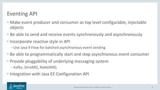 Copyright © 2016, Oracle and/or its affiliates. All rights reserved. |
Eventing API
• Make event producer and consumer as top level configurable, injectable
objects
• Be able to send and receive events synchronously and asynchronously
• Incorporate reactive style in API
– Use Java 9 Flow for batched asynchronous event sending
• Be able to programmatically start and stop asynchronous event consumer
• Provide pluggability of underlying messaging system
– Kafka, ZeroMQ, RabbitMQ
• Integration with Java EE Configuration API
43
 
