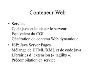 Conteneur Web
• Servlets
Code java exécuté sur le serveur
Equivalent du CGI
Génération de contenu Web dynamique
• JSP: Java Server Pages
Mélange de HTML/XML et de code java
Librairies d ’extension (« taglibs »)
Précompilation en servlet
 