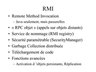 RMI
• Remote Method Invocation
– Java seulement, mais passerelles
• « RPC objet » (appels sur objets distants)
• Service de nommage (RMI registry)
• Sécurité paramétrable (SecurityManager)
• Garbage Collection distribuée
• Téléchargement de code
• Fonctions avancées
– Activation d ’objets persistants, Réplication
 