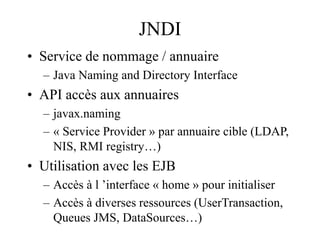 JNDI
• Service de nommage / annuaire
– Java Naming and Directory Interface
• API accès aux annuaires
– javax.naming
– « Service Provider » par annuaire cible (LDAP,
NIS, RMI registry…)
• Utilisation avec les EJB
– Accès à l ’interface « home » pour initialiser
– Accès à diverses ressources (UserTransaction,
Queues JMS, DataSources…)
 